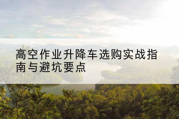 隆化升降车怎么选-高空作业升降车选购实战指南与避坑要点