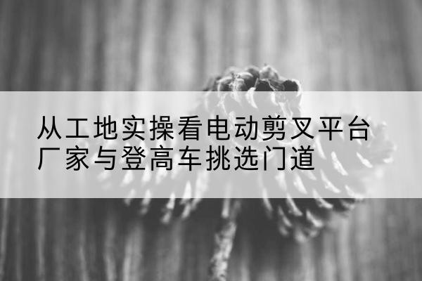 隆化电动剪叉升降平台厂家-从工地实操看电动剪叉平台厂家与登高车挑选门道