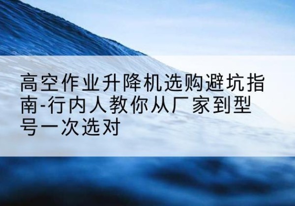 隆化升降平台厂家-高空作业升降机选购避坑指南-行内人教你从厂家到型号一次选对