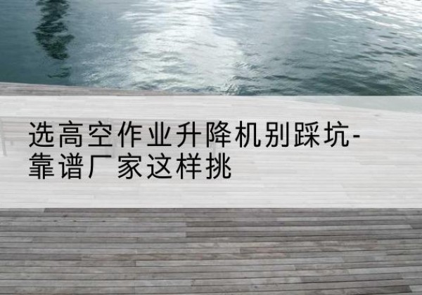 隆化剪叉式升降机厂家-选高空作业升降机别踩坑-靠谱厂家这样挑