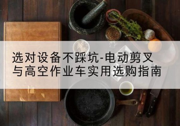隆化电动剪叉升降平台怎么选-选对设备不踩坑-电动剪叉与高空作业车实用选购指南