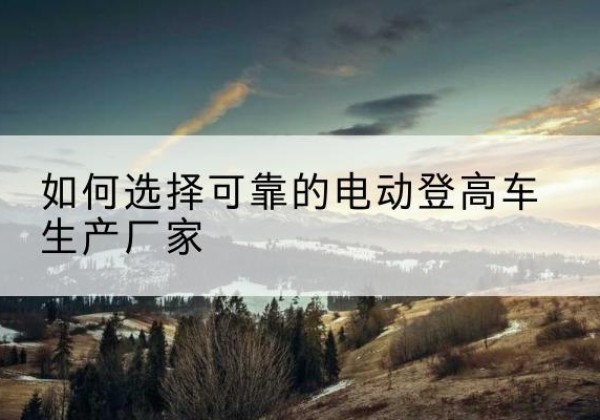隆化电动登高车厂家-如何选择可靠的电动登高车生产厂家