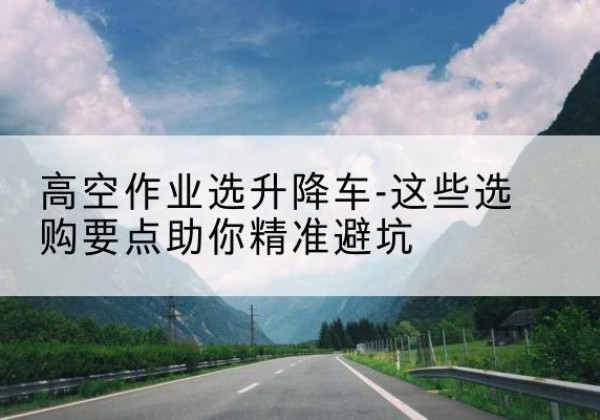 隆化升降车厂家-高空作业选升降车-这些选购要点助你*避坑