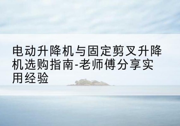 隆化电动升降机怎么选-电动升降机与固定剪叉升降机选购指南-老师傅分享实用经验