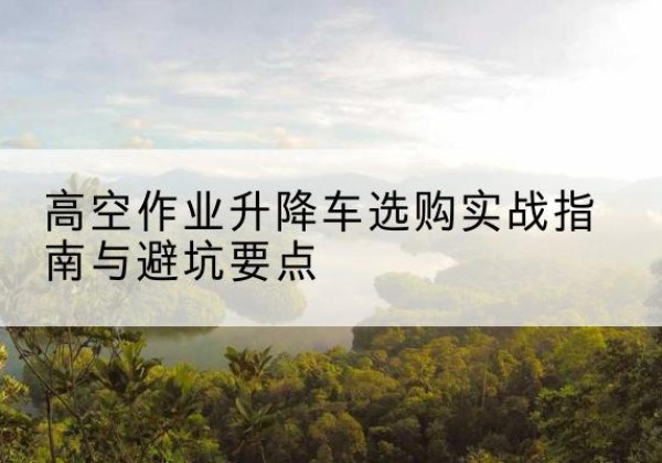 隆化升降车怎么选-高空作业升降车选购实战指南与避坑要点