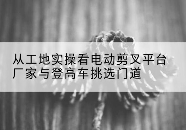 隆化电动剪叉升降平台厂家-从工地实操看电动剪叉平台厂家与登高车挑选门道
