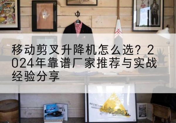 隆化升降平台厂家推荐-移动剪叉升降机怎么选？2024年靠谱厂家推荐与实战经验分享